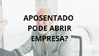 Aposentado ou pensionista pode abrir empresa?